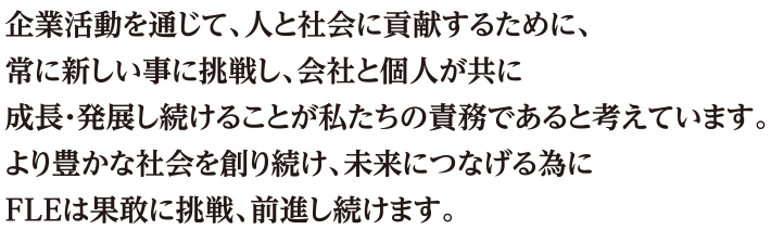 企業活動を通じて、人と社会に貢献するために、常に新しい事に挑戦し、会社と個人が共に成長・発展し続けることが私たちの責務であると考えています。より豊かな社会を創り続け、未来につなげる為にF・Lエンジニアリングは果敢に挑戦、前進し続けます。